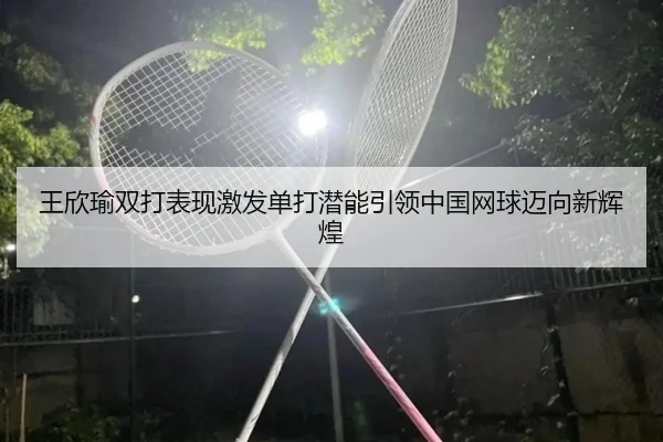王欣瑜双打表现激发单打潜能引领中国网球迈向新辉煌