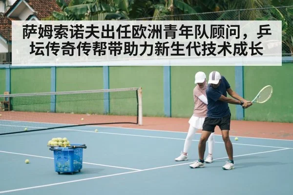 萨姆索诺夫出任欧洲青年队顾问，乒坛传奇传帮带助力新生代技术成长