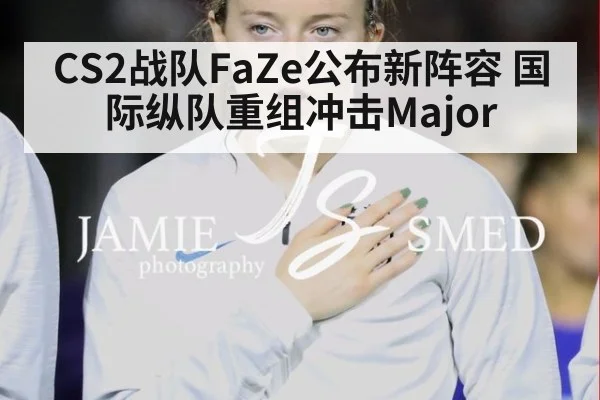 CS2战队FaZe公布新阵容 国际纵队重组冲击Major