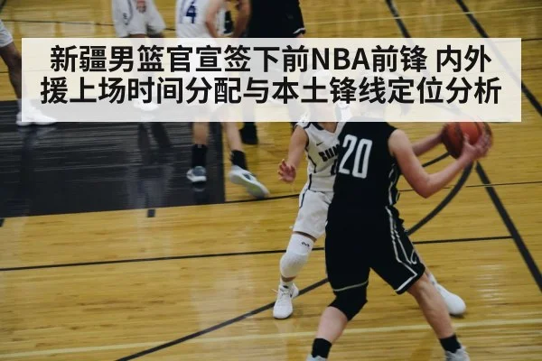 新疆男篮官宣签下前NBA前锋 内外援上场时间分配与本土锋线定位分析