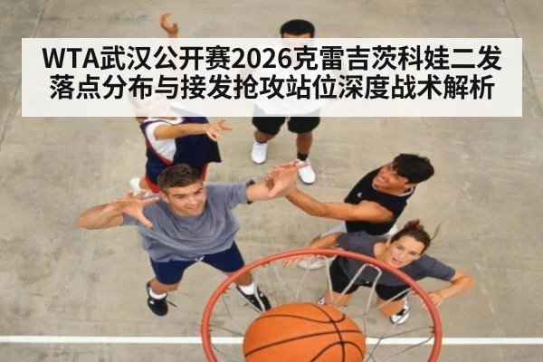 WTA武汉公开赛2026克雷吉茨科娃二发落点分布与接发抢攻站位深度战术解析