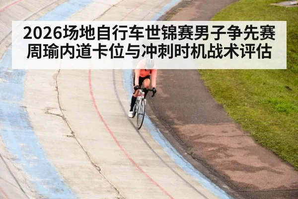 2026场地自行车世锦赛男子争先赛周瑜内道卡位与冲刺时机战术评估